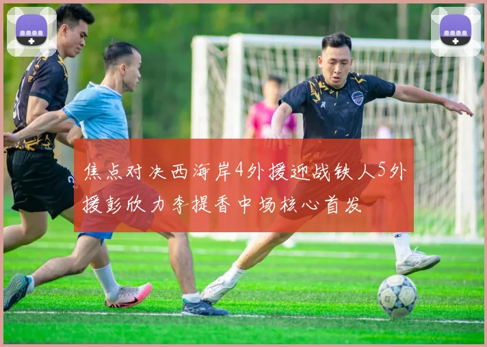 焦点对决西海岸4外援迎战铁人5外援彭欣力李提香中场核心首发