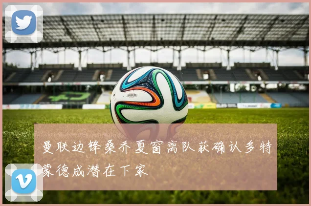 曼联边锋桑乔夏窗离队获确认多特蒙德成潜在下家