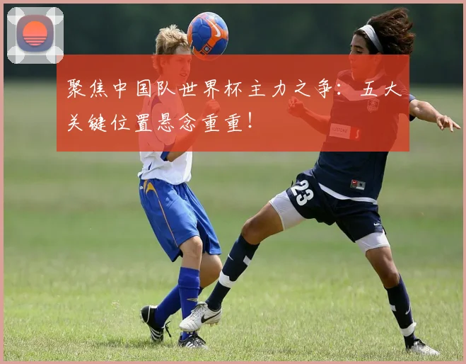 聚焦中国队世界杯主力之争：五大关键位置悬念重重！