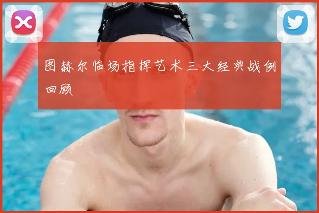 图赫尔临场指挥艺术三大经典战例回顾
