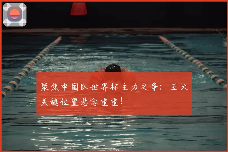 聚焦中国队世界杯主力之争：五大关键位置悬念重重！